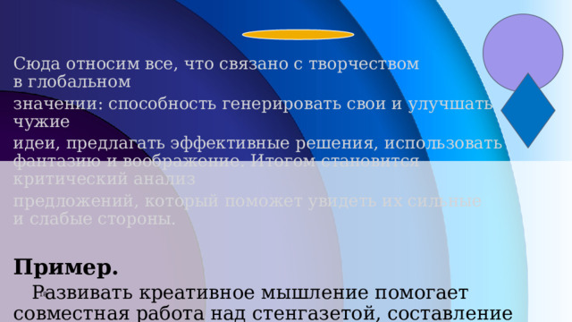 Сюда относим все, что связано с творчеством в глобальном значении: способность генерировать свои и улучшать чужие идеи, предлагать эффективные решения, использовать фантазию и воображение. Итогом становится критический анализ предложений, который поможет увидеть их сильные и слабые стороны.  Пример.     Развивать креативное мышление помогает совместная работа над стенгазетой, составление расписания уроков и домашних дел, создание картины на актуальную тему или изображения фантастического животного.            7 7 