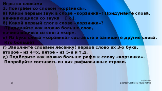 Игры со словами 1. Поиграем со словом «корзинка». а) Какой первый звук в слове «корзинка»? Придумайте слова, начинающиеся со звука    [ к ]. б) Какой первый слог в слове «корзинка»?  Придумайте как можно больше слов, начинающихся со слога «кор». в) Из букв слова «корзинка» составьте и запишите другие слова.  Кто больше? г) Заполните словами лесенку( первое слово их 3-х букв, второе - из 4=х, пятое - из 5-и и т.д. д) Подберите как можно больше рифм к слову «корзинка».  Попробуйте составить из них рифмованные строки. 01/11/2023 7 ДОБАВИТЬ НИЖНИЙ КОЛОНТИТУЛ 