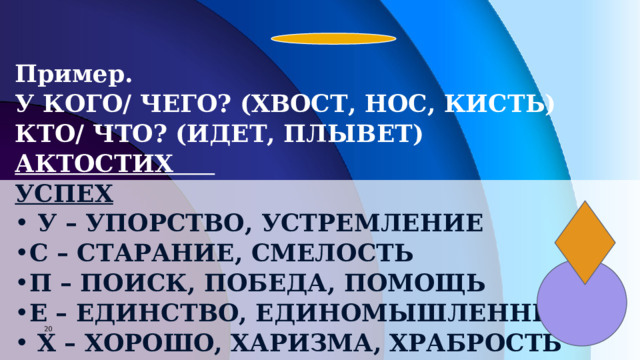 Пример. У КОГО/ ЧЕГО? (ХВОСТ, НОС, КИСТЬ) КТО/ ЧТО? (ИДЕТ, ПЛЫВЕТ) АКТОСТИХ УСПЕХ  У – УПОРСТВО, УСТРЕМЛЕНИЕ С – СТАРАНИЕ, СМЕЛОСТЬ П – ПОИСК, ПОБЕДА, ПОМОЩЬ Е – ЕДИНСТВО, ЕДИНОМЫШЛЕННИКИ  Х – ХОРОШО, ХАРИЗМА, ХРАБРОСТЬ      7 7 