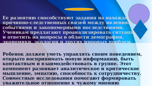 Ее развитию способствуют задания на нахождение причинно-следственных связей между явлениями, событиями и закономерными последствиями. Ученикам предлагают проанализировать ситуацию и ответить на вопросы в области демографии, экономики, экологии и других мировых проблем.  Ребенок должен уметь управлять своим поведением, открыто воспринимать новую информацию, быть контактным и взаимодействовать в группе. Этот компонент развивает аналитическое и критическое мышление, эмпатию, способность к сотрудничеству. Совместные исследования помогают формировать уважительное отношение к чужому мнению и культуре. Современное образование предлагает совершенно новый уровень развития личности, способной понимать и принимать убеждения других людей    .           7 7 