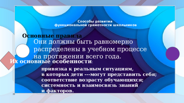    Способы развития  функциональной грамотности школьников      Основные правила Они должны быть равномерно распределены в учебном процессе на протяжении всего года. Их основные особенности : привязка к реальным ситуациям, в которых дети ---могут представить себя; соответствие возрасту обучающихся; системность и взаимосвязь знаний и факторов. 7 7 