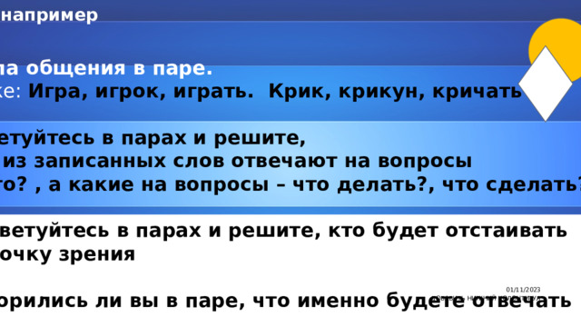 например 1 этап Правила общения в паре. На доске: Игра, игрок, играть. Крик, крикун, кричать  - Посоветуйтесь в парах и решите,  какие из записанных слов отвечают на вопросы кто? что? , а какие на вопросы – что делать?, что сделать?  Посоветуйтесь в парах и решите, кто будет отстаивать вашу точку зрения - Договорились ли вы в паре, что именно будете отвечать 01/11/2023 7 ДОБАВИТЬ НИЖНИЙ КОЛОНТИТУЛ 