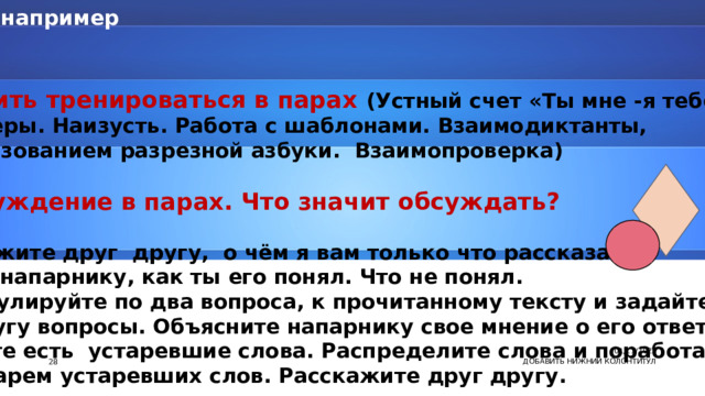 например 2 этап  1)Научить тренироваться в парах (Устный счет «Ты мне -я тебе». Тренажёры. Наизусть. Работа с шаблонами. Взаимодиктанты, с использованием разрезной азбуки. Взаимопроверка)  2 ) Обсуждение в парах. Что значит обсуждать?  -Расскажите друг другу, о чём я вам только что рассказала. Скажи напарнику, как ты его понял. Что не понял. Сформулируйте по два вопроса, к прочитанному тексту и задайте друг другу вопросы. Объясните напарнику свое мнение о его ответе. В тексте есть устаревшие слова. Распределите слова и поработайте  со словарем устаревших слов. Расскажите друг другу.   01/11/2023 7 ДОБАВИТЬ НИЖНИЙ КОЛОНТИТУЛ 