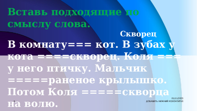 Вставь подходящие по смыслу слова.  Скворец В комнату=== кот. В зубах у кота ====скворец. Коля === у него птичку. Мальчик =====раненое крылышко. Потом Коля =====скворца на волю. Слова для справок: подлечил, был, выпустил, вбежал, отнял. 01/11/2023 7 ДОБАВИТЬ НИЖНИЙ КОЛОНТИТУЛ 