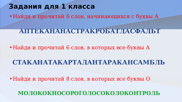 Задания для 1 класса Найди и прочитай 6 слов, начинающихся с буквы А АПТЕКАНАНАСТРАКРОБАТЛАСФАЛЬТ Найди и прочитай 6 слов, в которых все буквы А СТАКАНАТАКАРТАЛАНТАРАКАНСАМБЛЬ  Найди и прочитай 8 слов, в которых все буквы О МОЛОКОКНОСОРОГОЛОСОКОЛОКОНТРОЛЬ 