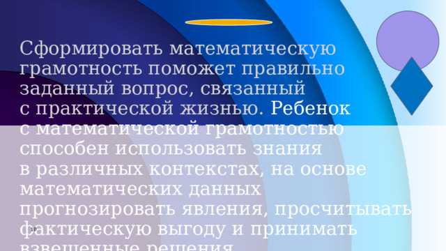 Сформировать математическую грамотность поможет правильно заданный вопрос, связанный с практической жизнью.  Ребенок с математической грамотностью способен использовать знания в различных контекстах, на основе математических данных прогнозировать явления, просчитывать фактическую выгоду и принимать взвешенные решения 7 7 