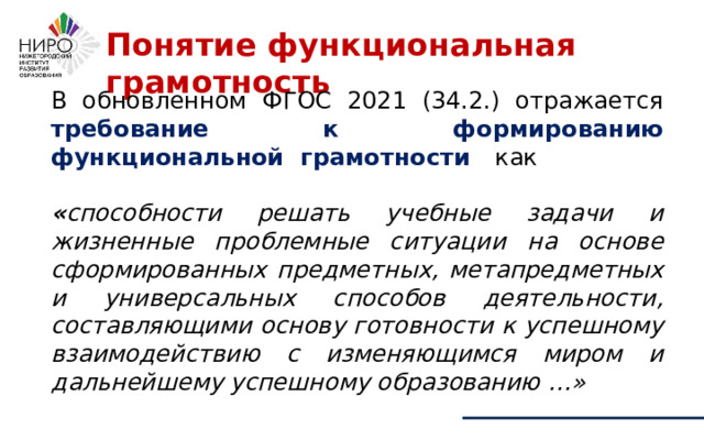 В обновленном ФГОС 2021 (34.2.) отражается требование к формированию функциональной грамотности как « способности решать учебные задачи и жизненные проблемные ситуации на основе сформированных предметных, метапредметных и универсальных способов деятельности, составляющими основу готовности к успешному взаимодействию с изменяющимся миром и дальнейшему успешному образованию …» Понятие функциональная грамотность 