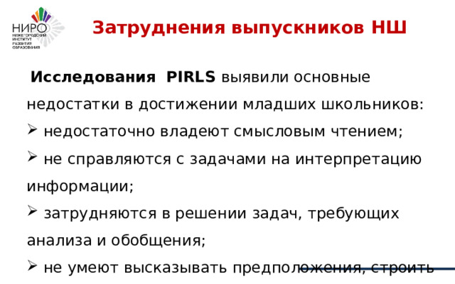 Затруднения выпускников НШ    Исследования PIRLS выявили основные недостатки в достижении младших школьников:  недостаточно владеют смысловым чтением;  не справляются с задачами на интерпретацию информации;  затрудняются в решении задач, требующих анализа и обобщения;  не умеют высказывать предположения, строить доказательства. 