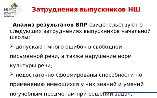 Затруднения выпускников НШ    Анализ результатов ВПР свидетельствуют о следующих затруднениях выпускников начальной школы:  допускают много ошибок в свободной письменной речи, а также нарушение норм культуры речи;  недостаточно сформированы способности по применению имеющихся у них знаний и умений по учебным предметам при решении задач, приближенных к жизненным ситуациям 