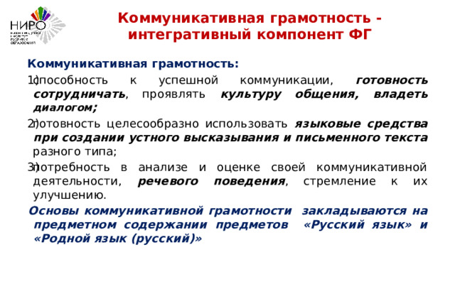 Коммуникативная грамотность - интегративный компонент ФГ  Коммуникативная грамотность: способность к успешной коммуникации, готовность сотрудничать , проявлять культуру общения, владеть диалогом ; готовность целесообразно использовать языковые средства при создании устного высказывания и письменного текста разного типа; потребность в анализе и оценке своей коммуникативной деятельности, речевого поведения , стремление к их улучшению. Основы коммуникативной грамотности закладываются на предметном содержании предметов «Русский язык» и «Родной язык (русский)» 