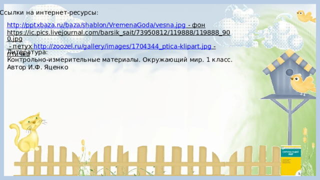 Ссылки на интернет-ресурсы: http://pptxbaza.ru/baza/shablon/VremenaGoda/vesna.jpg  - фон  https://ic.pics.livejournal.com/barsik_sait/73950812/119888/119888_900.jpg  - петух http://zoozel.ru/gallery/images/1704344_ptica-klipart.jpg - птичка  Литература: Контрольно-измерительные материалы. Окружающий мир. 1 класс. Автор И.Ф. Яценко 
