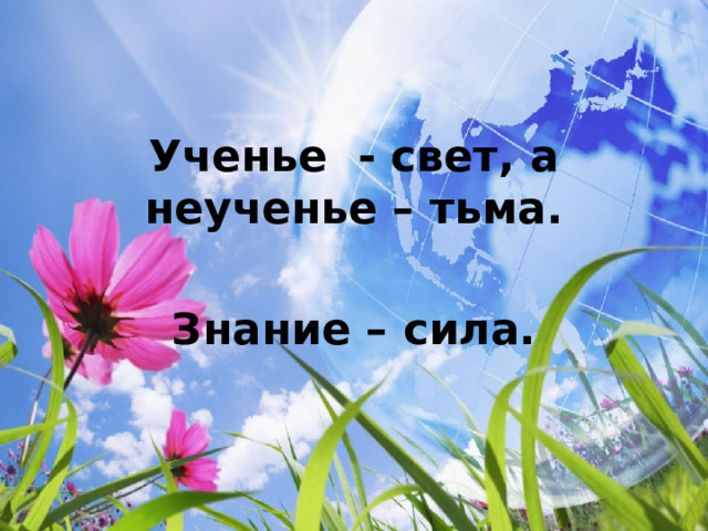 Ученье - свет, а неученье – тьма.  Знание – сила. 