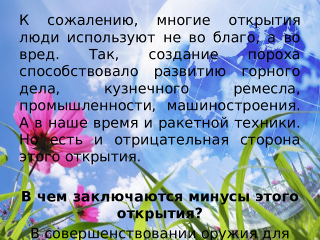 К сожалению, многие открытия люди используют не во благо, а во вред. Так, создание пороха способствовало развитию горного дела, кузнечного ремесла, промышленности, машиностроения. А в наше время и ракетной техники. Но есть и отрицательная сторона этого открытия.  В чем заключаются минусы этого открытия? В совершенствовании оружия для уничтожения людей. 
