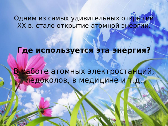  Одним из самых удивительных открытий XX в. стало открытие атомной энергии.   Где используется эта энергия?  В работе атомных электростанций, ледоколов, в медицине и т.д. 