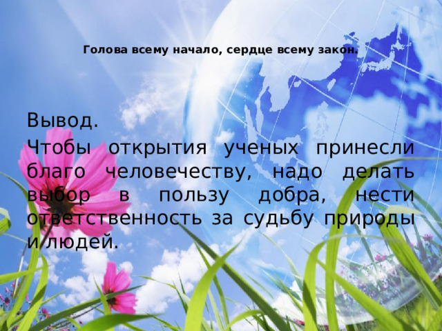   Голова всему начало, сердце всему закон.   Вывод. Чтобы открытия ученых принесли благо человечеству, надо делать выбор в пользу добра, нести ответственность за судьбу природы и людей. 