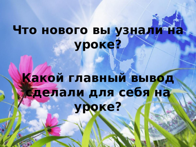 Что нового вы узнали на уроке?  Какой главный вывод сделали для себя на уроке? 