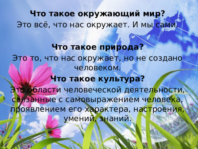 Что такое окружающий мир? Это всё, что нас окружает. И мы сами. Что такое природа? Это то, что нас окружает, но не создано человеком. Что такое культура? Это области человеческой деятельности, связанные с самовыражением человека, проявлением его характера, настроения, умений, знаний. 