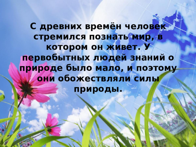  С древних времён человек стремился познать мир, в котором он живет. У первобытных людей знаний о природе было мало, и поэтому они обожествляли силы природы.  