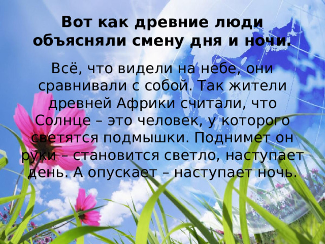 Вот как древние люди объясняли смену дня и ночи. Всё, что видели на небе, они сравнивали с собой. Так жители древней Африки считали, что Солнце – это человек, у которого светятся подмышки. Поднимет он руки – становится светло, наступает день. А опускает – наступает ночь. 