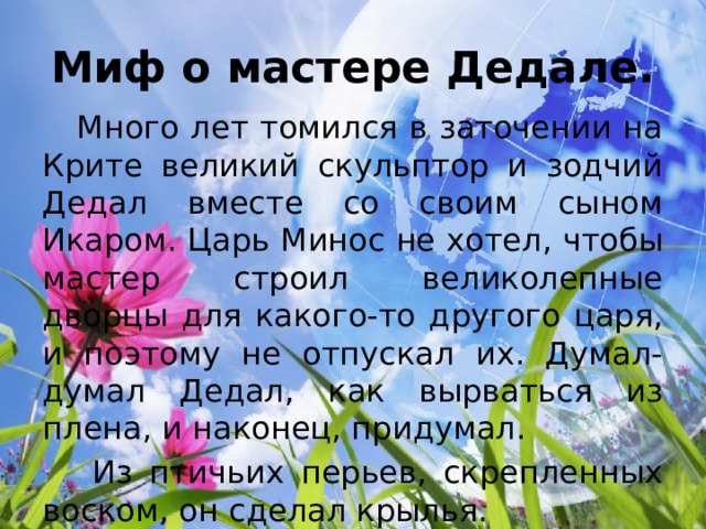 Миф о мастере Дедале.  Много лет томился в заточении на Крите великий скульптор и зодчий Дедал вместе со своим сыном Икаром. Царь Минос не хотел, чтобы мастер строил великолепные дворцы для какого-то другого царя, и поэтому не отпускал их. Думал-думал Дедал, как вырваться из плена, и наконец, придумал.  Из птичьих перьев, скрепленных воском, он сделал крылья. 