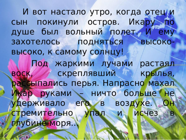  И вот настало утро, когда отец и сын покинули остров. Икару по душе был вольный полет. И ему захотелось подняться высоко-высоко, к самому солнцу!  Под жаркими лучами растаял воск, скреплявший крылья, рассыпались перья. Напрасно махал Икар руками – ничто больше не удерживало его в воздухе. Он стремительно упал и исчез в глубине моря… 