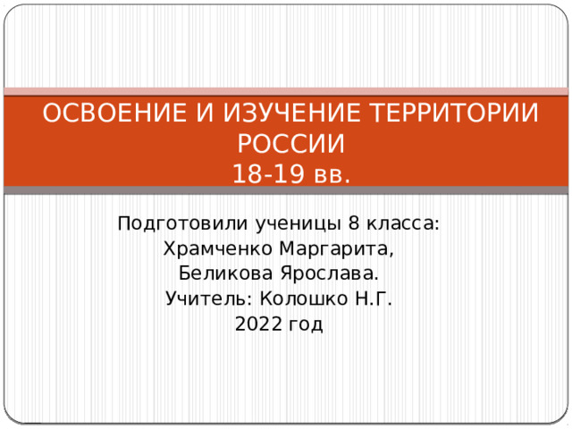 ОСВОЕНИЕ И ИЗУЧЕНИЕ ТЕРРИТОРИИ РОССИИ  18-19 вв. Подготовили ученицы 8 класса: Храмченко Маргарита , Беликова Ярослава. Учитель: Колошко Н.Г. 2022 год 