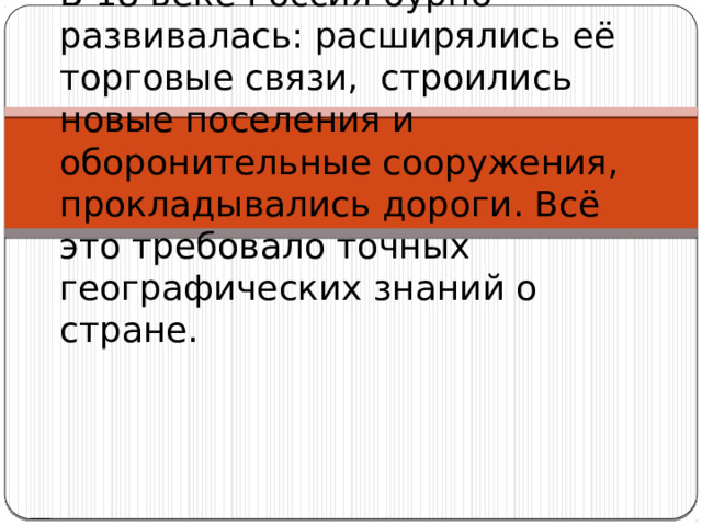В 18 веке Россия бурно развивалась: расширялись её торговые связи, строились новые поселения и оборонительные сооружения, прокладывались дороги. Всё это требовало точных географических знаний о стране. 