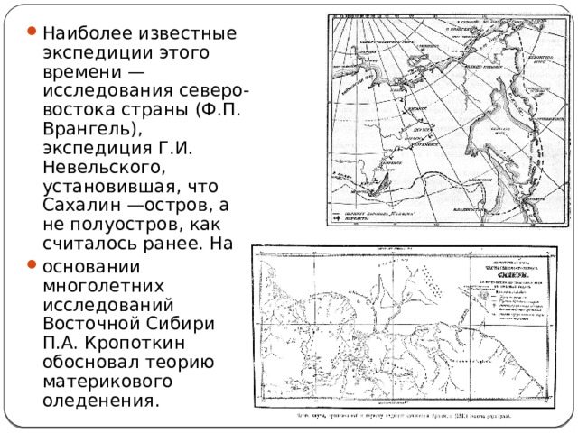 Наиболее известные экспедиции этого времени — исследования северо-востока страны (Ф.П. Врангель), экспедиция Г.И. Невельского, установившая, что Сахалин —остров, а не полуостров, как считалось ранее. На основании многолетних исследований Восточной Сибири П.А. Кропоткин обосновал теорию материкового оледенения. 