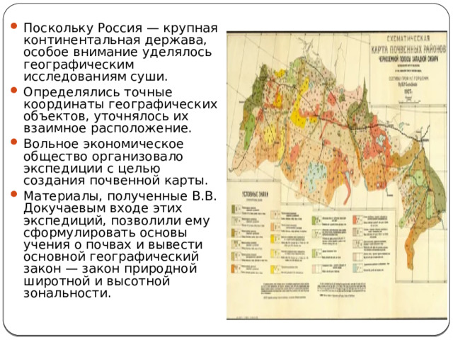 Поскольку Россия — крупная континентальная держава, особое внимание уделялось географическим исследованиям суши. Определялись точные координаты географических объектов, уточнялось их взаимное расположение. Вольное экономическое общество организовало экспедиции с целью создания почвенной карты. Материалы, полученные В.В. Докучаевым входе этих экспедиций, позволили ему сформулировать основы учения о почвах и вывести основной географический закон — закон природной широтной и высотной зональности. 