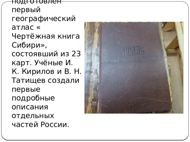 Первые научные географические экспедиции.  В 1701 г. был подготовлен первый географический атлас « Чертёжная книга Сибири», состоявший из 23 карт. Учёные И. К. Кирилов и В. Н. Татищев создали первые подробные описания отдельных частей России. 