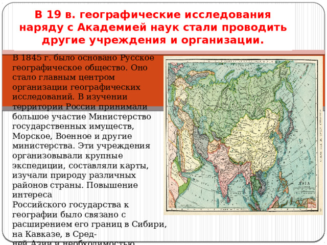 В 19 в. географические исследования наряду с Академией наук стали проводить другие учреждения и организации. В 1845 г. было основано Русское географическое общество. Оно стало главным центром организации географических исследований. В изучении территории России принимали большое участие Министерство государственных имуществ, Морское, Военное и другие министерства. Эти учреждения организовывали крупные экспедиции, составляли карты, изучали природу различных районов страны. Повышение интереса Российского государства к географии было связано с расширением его границ в Сибири, на Кавказе, в Сред- ней Азии и необходимостью решения многих практических, политических и хозяйственных задач. 