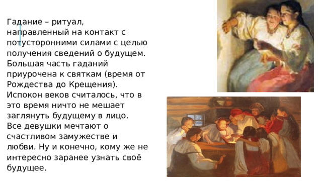 Гадание – ритуал, направленный на контакт с потусторонними силами с целью получения сведений о будущем.  Большая часть гаданий приурочена к святкам (время от Рождества до Крещения). Испокон веков считалось, что в это время ничто не мешает заглянуть будущему в лицо.  Все девушки мечтают о счастливом замужестве и любви. Ну и конечно, кому же не интересно заранее узнать своё будущее. 
