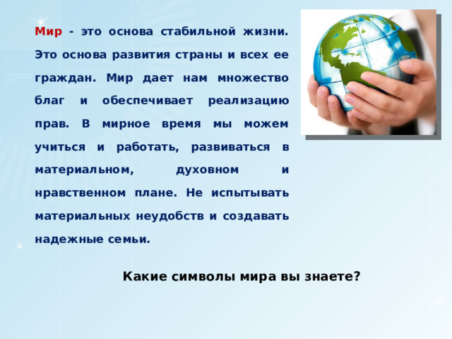 Мир - это основа стабильной жизни. Это основа развития страны и всех ее граждан. Мир дает нам множество благ и обеспечивает реализацию прав. В мирное время мы можем учиться и работать, развиваться в материальном, духовном и нравственном плане. Не испытывать материальных неудобств и создавать надежные семьи. Какие символы мира вы знаете? 