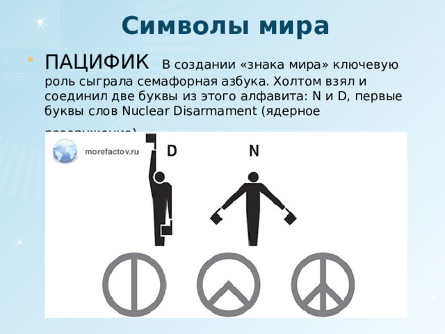 Символы мира ПАЦИФИК В создании «знака мира» ключевую роль сыграла семафорная азбука. Холтом взял и соединил две буквы из этого алфавита: N и D, первые буквы слов Nuclear Disarmament (ядерное разоружение) . 