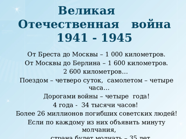 Великая Отечественная война  1941 - 1945 От Бреста до Москвы – 1 000 километров. От Москвы до Берлина – 1 600 километров. 2 600 километров… Поездом – четверо суток, самолетом – четыре часа… Дорогами войны – четыре года! 4 года - 34 тысячи часов! Более 26 миллионов погибших советских людей! Если по каждому из них объявить минуту молчания,  страна будет молчать – 35 лет.  