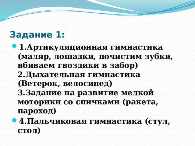 Задание 1: 1.Артикуляционная гимнастика (маляр, лошадки, почистим зубки, вбиваем гвоздики в забор)  2.Дыхательная гимнастика (Ветерок, велосипед)  3.Задание на развитие мелкой моторики со спичками (ракета, пароход) 4.Пальчиковая гимнастика (стул, стол) 