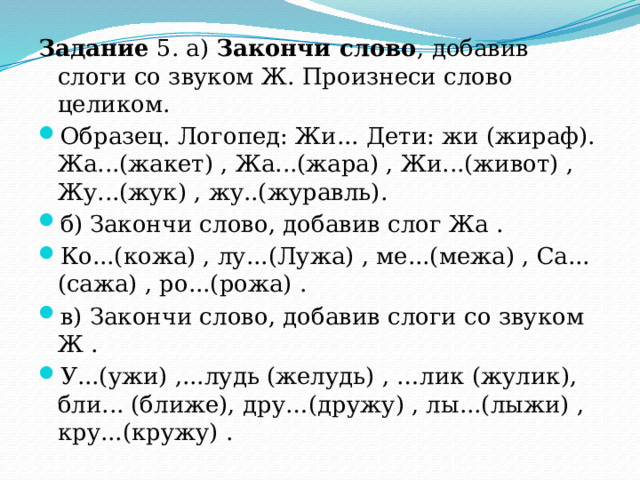Задание 5. а) Закончи слово , добавив слоги со звуком Ж. Произнеси слово целиком. Образец. Логопед: Жи... Дети: жи (жираф). Жа...(жакет) , Жа...(жара) , Жи...(живот) , Жу...(жук) , жу..(журавль). б)  Закончи слово, добавив слог Жа . Ко...(кожа) , лу...(Лужа) , ме...(межа) , Са...(сажа) , ро...(рожа) . в)  Закончи слово, добавив слоги со звуком Ж . У...(ужи) ,...лудь (желудь) , …лик (жулик), бли... (ближе), дру…(дружу) , лы...(лыжи) , кру...(кружу) . 