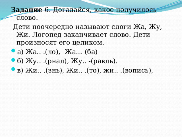 Задание 6. Догадайся, какое получилось слово.  Дети поочередно называют слоги Жа, Жу, Жи. Логопед заканчивает слово. Дети произносят его целиком. а)  Жа.. .(ло), Жа… (ба) б)  Жу.. .(рнал), Жу.. -(равль). в)  Жи.. .(знь), Жи.. .(то), жи.. .(вопись), 