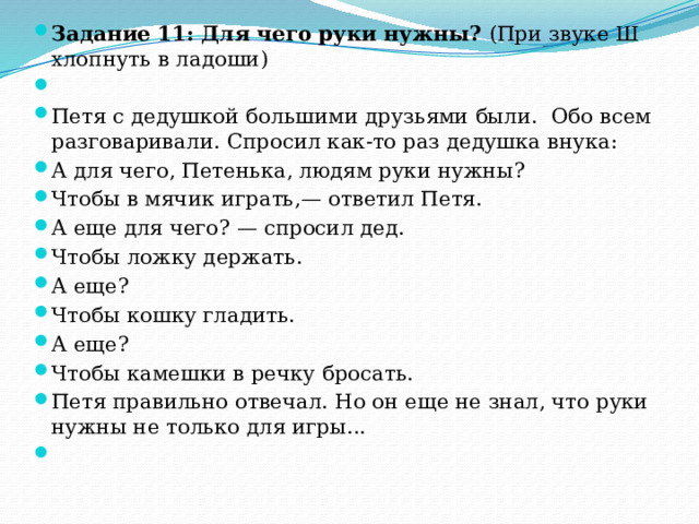 Задание 11: Для  чего руки нужны? (При звуке Ш хлопнуть в ладоши)   Петя с дедушкой большими друзьями были. Обо всем разговаривали. Спросил как-то раз дедушка внука: А для чего, Петенька, людям руки нужны? Чтобы в мячик играть,— ответил Петя. А еще для чего? — спросил дед. Чтобы ложку держать. А еще? Чтобы кошку гладить. А еще? Чтобы камешки в речку бросать. Петя правильно отвечал. Но он еще не знал, что руки нужны не только для игры...   