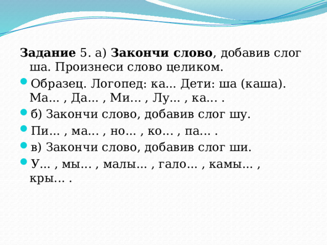 Задание 5. а) Закончи слово , добавив слог ша. Произнеси слово целиком. Образец. Логопед: ка... Дети: ша (каша). Ма... , Да... , Ми... , Лу... , ка... . б)  Закончи слово, добавив слог шу. Пи... , ма... , но... , ко... , па... . в)  Закончи слово, добавив слог ши. У... , мы... , малы... , гало... , камы... , кры... . 