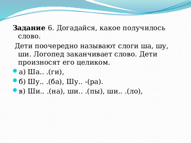 Задание 6. Догадайся, какое получилось слово.  Дети поочередно называют слоги ша, шу, ши. Логопед заканчивает слово. Дети произносят его целиком. а)  Ша.. .(ги), б)  Шу.. .(ба), Шу.. -(ра). в)  Ши.. .(на), ши.. .(пы), ши.. .(ло), 