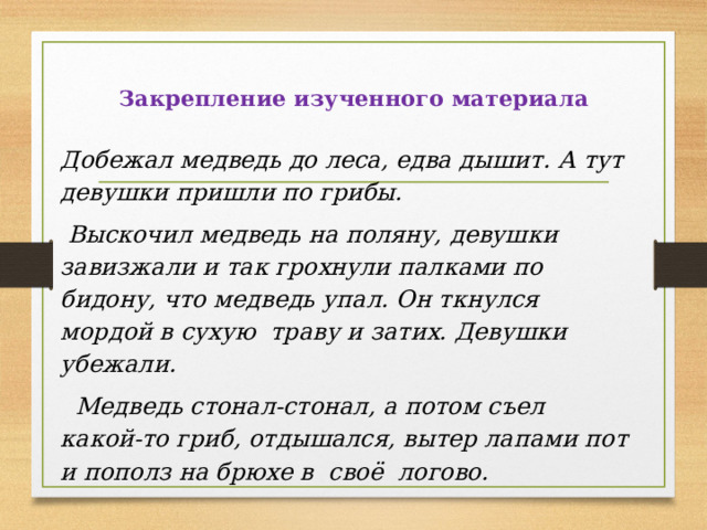 Закрепление изученного материала  Добежал медведь до леса, едва дышит. А тут девушки пришли по грибы.  Выскочил медведь на поляну, девушки завизжали и так грохнули палками по бидону, что медведь упал. Он ткнулся мордой в сухую траву и затих. Девушки убежали.  Медведь стонал-стонал, а потом съел какой-то гриб, отдышался, вытер лапами пот и пополз на брюхе в своё логово. 