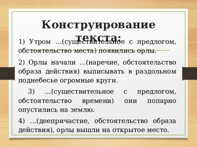 Конструирование текста: 1) Утром …(существительное с предлогом, обстоятельство места) появились орлы. 2) Орлы начали …(наречие, обстоятельство образа действия) выписывать в раздольном поднебесье огромные круги.  3) …(существительное с предлогом, обстоятельство времени) они попарно опустились на землю. 4) …(деепричастие, обстоятельство образа действия), орлы вышли на открытое место. 