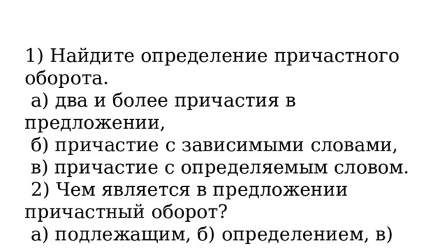 1) Найдите определение причастного оборота.   а) два и более причастия в предложении,   б) причастие с зависимыми словами,   в) причастие с определяемым словом.   2) Чем является в предложении причастный оборот?   а) подлежащим, б) определением, в) дополнением. 