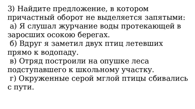 3) Найдите предложение, в котором причастный оборот не выделяется запятыми:   а) Я слушал журчание воды протекающей в заросших осокою берегах.   б) Вдруг я заметил двух птиц летевших прямо к водопаду.   в) Отряд построили на опушке леса подступавшего к школьному участку.   г) Окруженные серой мглой птицы сбивались с пути.   