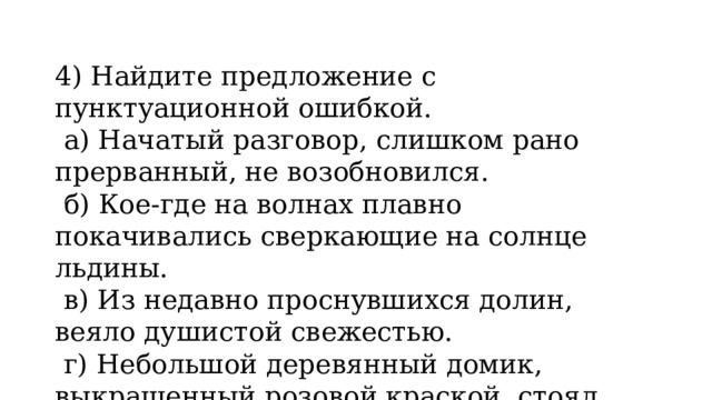 4) Найдите предложение с пунктуационной ошибкой.   а) Начатый разговор, слишком рано прерванный, не возобновился.   б) Кое-где на волнах плавно покачивались сверкающие на солнце льдины.   в) Из недавно проснувшихся долин, веяло душистой свежестью.   г) Небольшой деревянный домик, выкрашенный розовой краской, стоял посреди сада. 