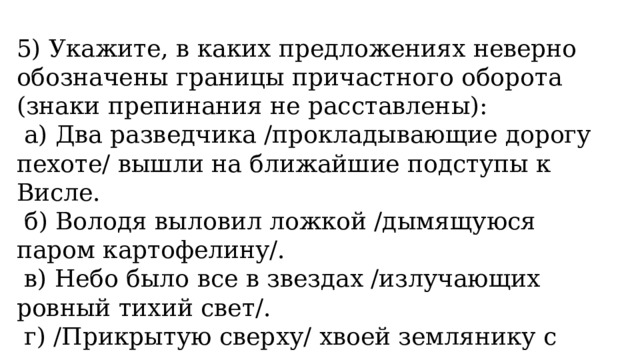 5) Укажите, в каких предложениях неверно обозначены границы причастного оборота (знаки препинания не расставлены):   а) Два разведчика /прокладывающие дорогу пехоте/ вышли на ближайшие подступы к Висле.   б) Володя выловил ложкой /дымящуюся паром картофелину/.   в) Небо было все в звездах /излучающих ровный тихий свет/.   г) /Прикрытую сверху/ хвоей землянику с первого взгляда трудно заметить. 