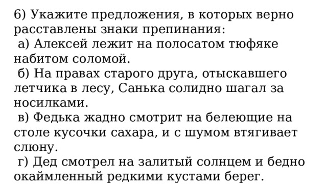 6) Укажите предложения, в которых верно расставлены знаки препинания:   а) Алексей лежит на полосатом тюфяке набитом соломой.   б) На правах старого друга, отыскавшего летчика в лесу, Санька солидно шагал за носилками.   в) Федька жадно смотрит на белеющие на столе кусочки сахара, и с шумом втягивает слюну.   г) Дед смотрел на залитый солнцем и бедно окаймленный редкими кустами берег. 