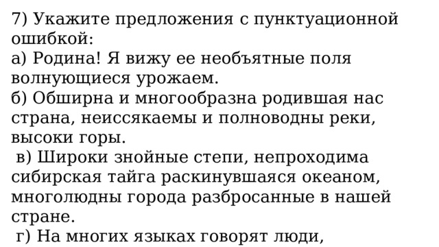 7) Укажите предложения с пунктуационной ошибкой: а) Родина! Я вижу ее необъятные поля волнующиеся урожаем. б) Обширна и многообразна родившая нас страна, неиссякаемы и полноводны реки, высоки горы.   в) Широки знойные степи, непроходима сибирская тайга раскинувшаяся океаном, многолюдны города разбросанные в нашей стране.   г) На многих языках говорят люди, населившие величественную эту страну, просторны синие дали, звонки и чудесны песни живущего в ней народа. 