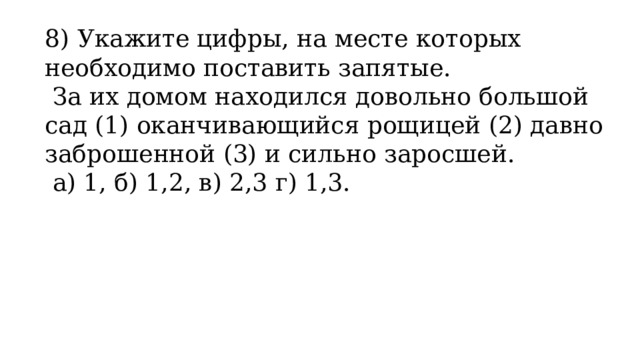 8) Укажите цифры, на месте которых необходимо поставить запятые.   За их домом находился довольно большой сад (1) оканчивающийся рощицей (2) давно заброшенной (3) и сильно заросшей.   а) 1, б) 1,2, в) 2,3 г) 1,3. 